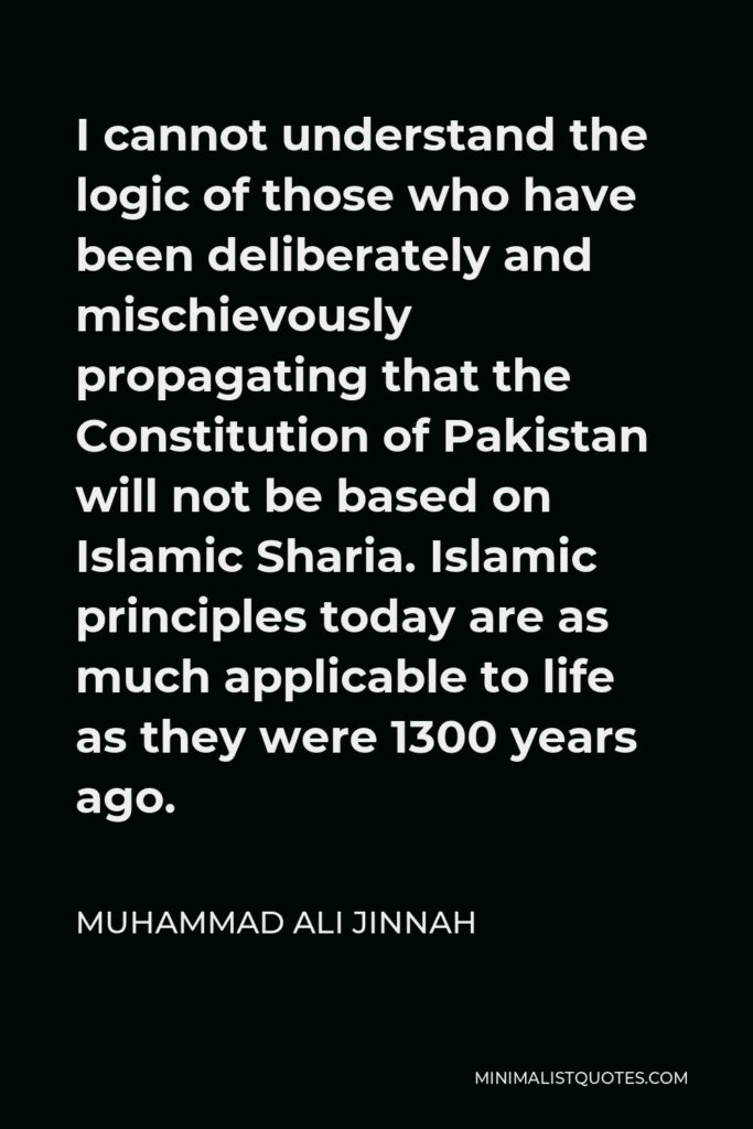 Muhammad Ali Jinnah Quote - I cannot understand the logic of those who have been deliberately and mischievously propagating that the Constitution of Pakistan will not be based on Islamic Sharia. Islamic principles today are as much applicable to life as they were 1300 years ago.