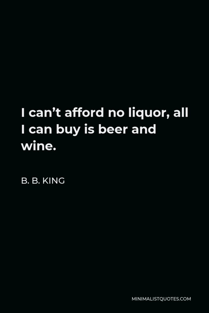 B. B. King Quote - I can’t afford no liquor, all I can buy is beer and wine.