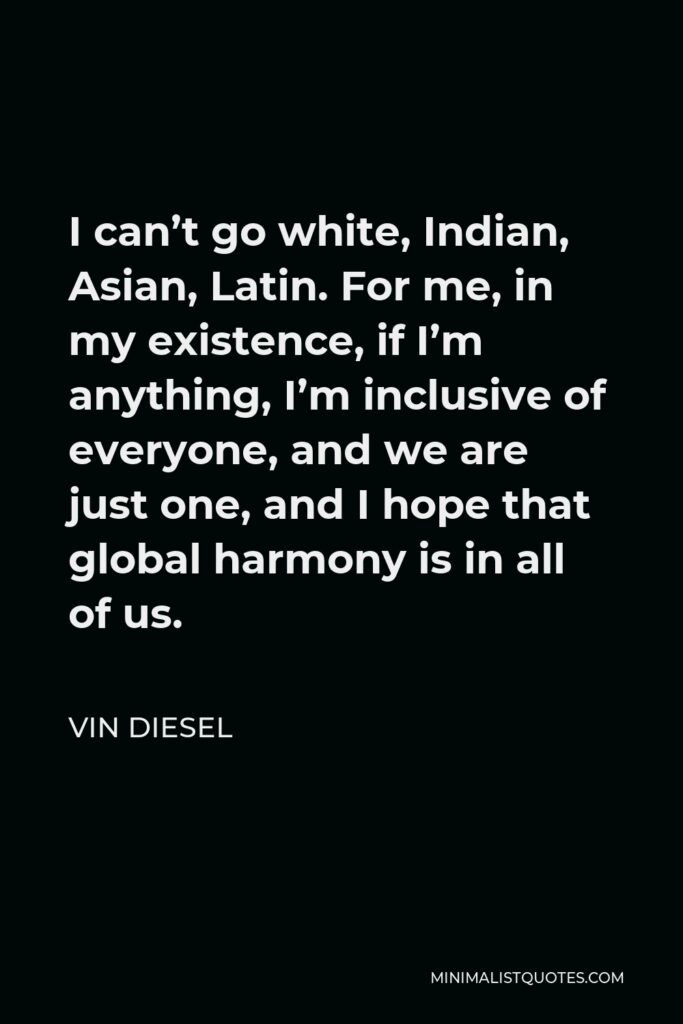 Vin Diesel Quote - I can’t go white, Indian, Asian, Latin. For me, in my existence, if I’m anything, I’m inclusive of everyone, and we are just one, and I hope that global harmony is in all of us.
