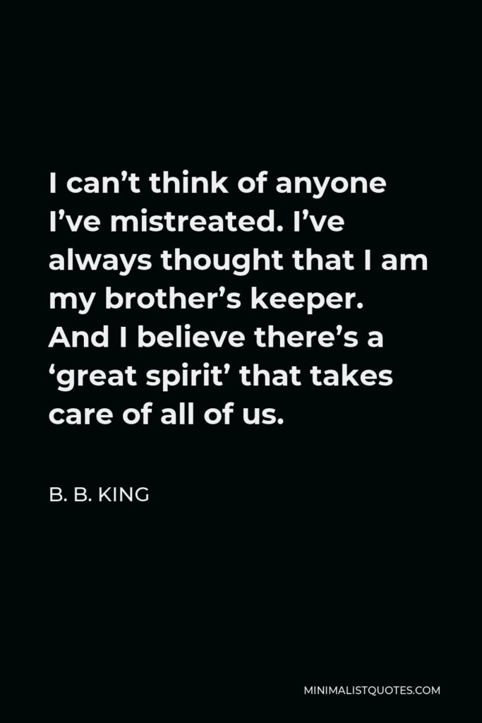 B. B. King Quote - I can’t think of anyone I’ve mistreated. I’ve always thought that I am my brother’s keeper. And I believe there’s a ‘great spirit’ that takes care of all of us.