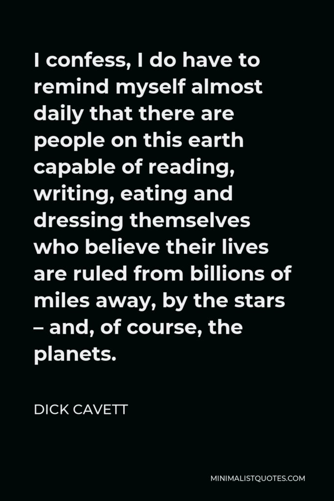 Dick Cavett Quote - I confess, I do have to remind myself almost daily that there are people on this earth capable of reading, writing, eating and dressing themselves who believe their lives are ruled from billions of miles away, by the stars – and, of course, the planets.