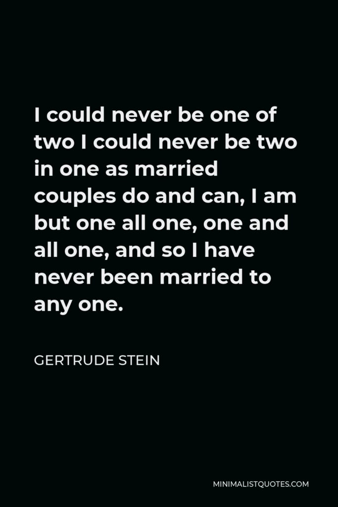 Gertrude Stein Quote - I could never be one of two I could never be two in one as married couples do and can, I am but one all one, one and all one, and so I have never been married to any one.