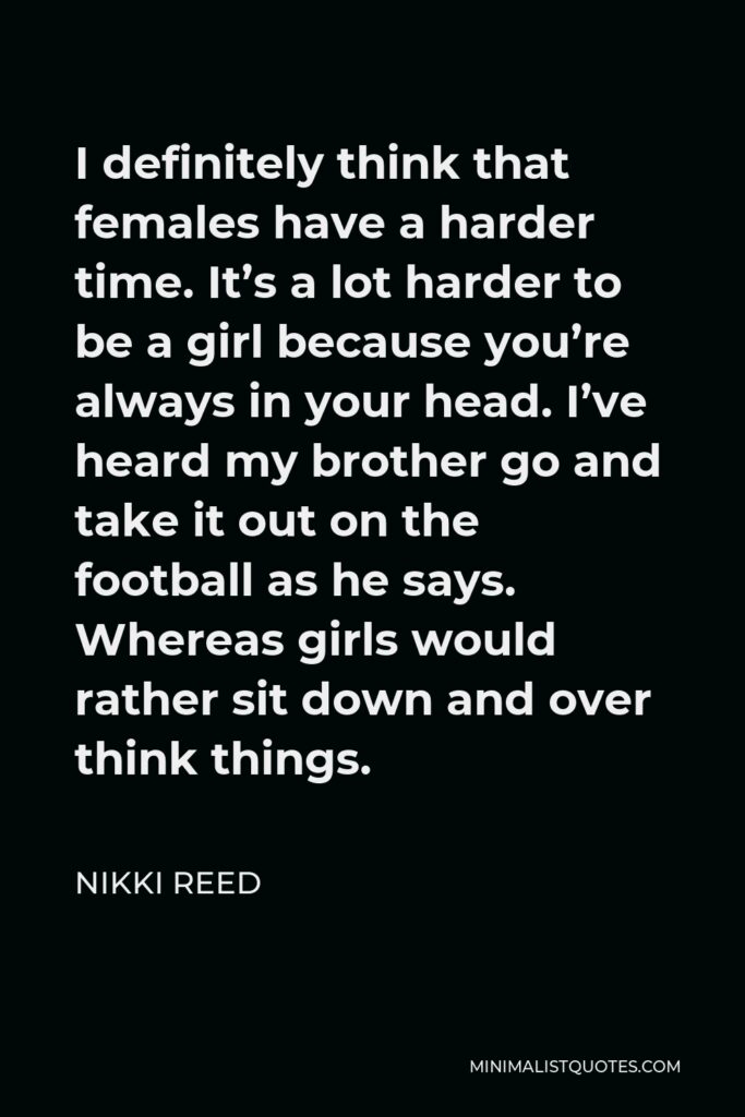 Nikki Reed Quote - I definitely think that females have a harder time. It’s a lot harder to be a girl because you’re always in your head. I’ve heard my brother go and take it out on the football as he says. Whereas girls would rather sit down and over think things.