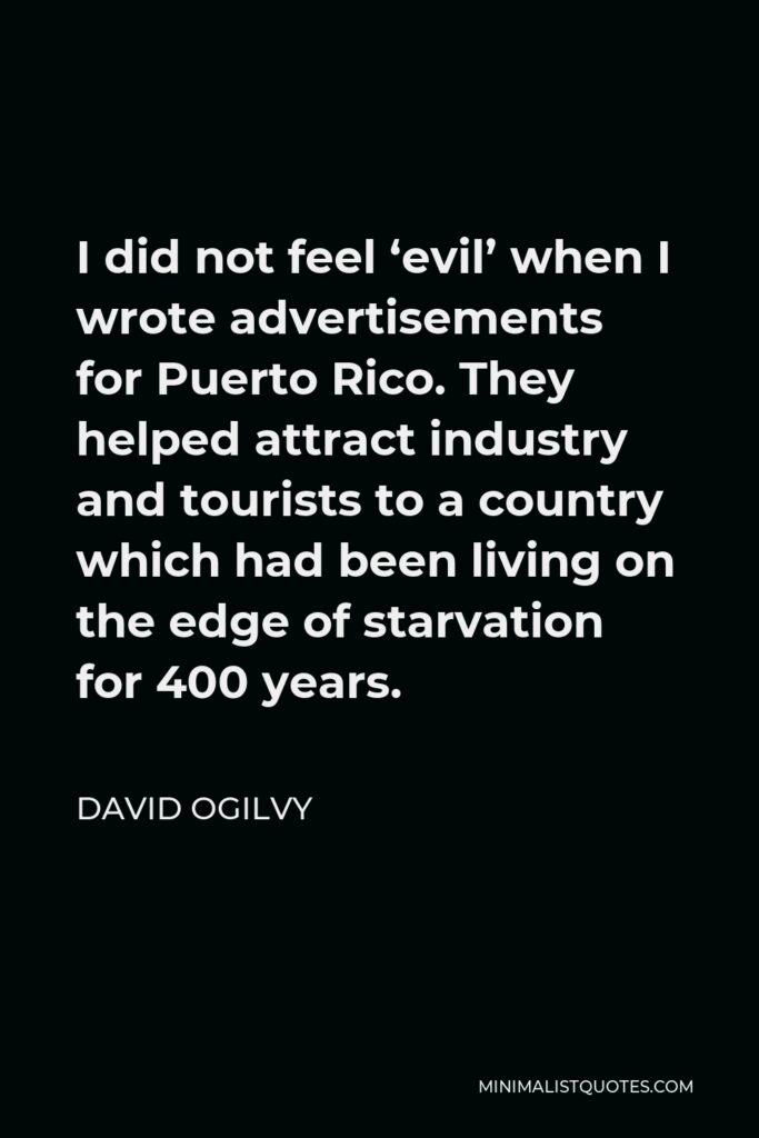 David Ogilvy Quote - I did not feel ‘evil’ when I wrote advertisements for Puerto Rico. They helped attract industry and tourists to a country which had been living on the edge of starvation for 400 years.