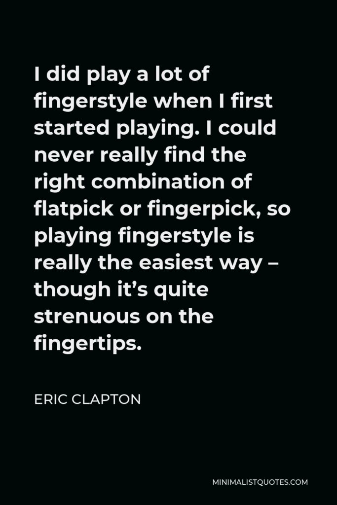 Eric Clapton Quote - I did play a lot of fingerstyle when I first started playing. I could never really find the right combination of flatpick or fingerpick, so playing fingerstyle is really the easiest way – though it’s quite strenuous on the fingertips.