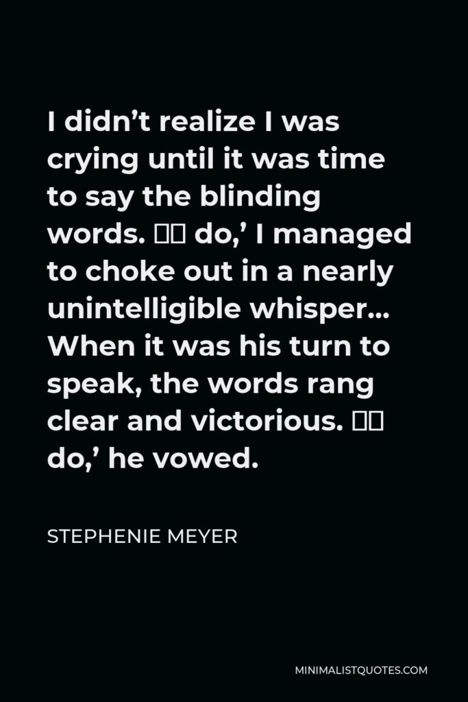 Stephenie Meyer Quote - I didn’t realize I was crying until it was time to say the blinding words. ‘I do,’ I managed to choke out in a nearly unintelligible whisper… When it was his turn to speak, the words rang clear and victorious. ‘I do,’ he vowed.