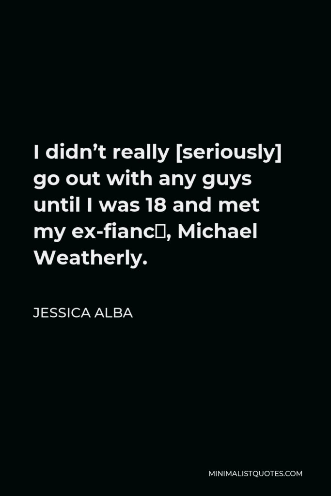 Jessica Alba Quote - I didn’t really [seriously] go out with any guys until I was 18 and met my ex-fiancé, Michael Weatherly.