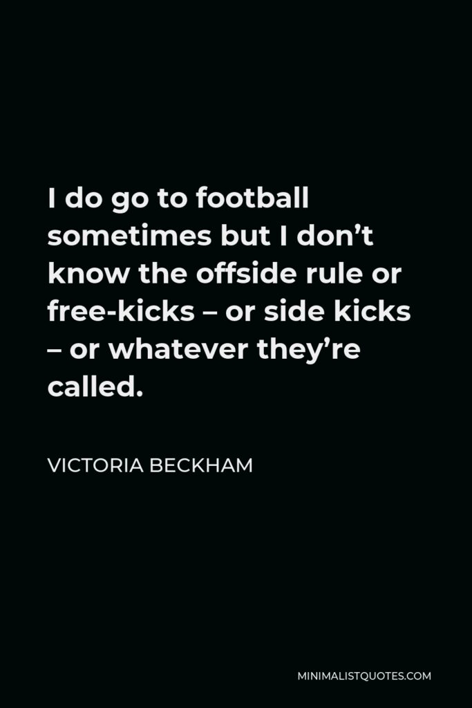 Victoria Beckham Quote - I do go to football sometimes but I don’t know the offside rule or free-kicks – or side kicks – or whatever they’re called.