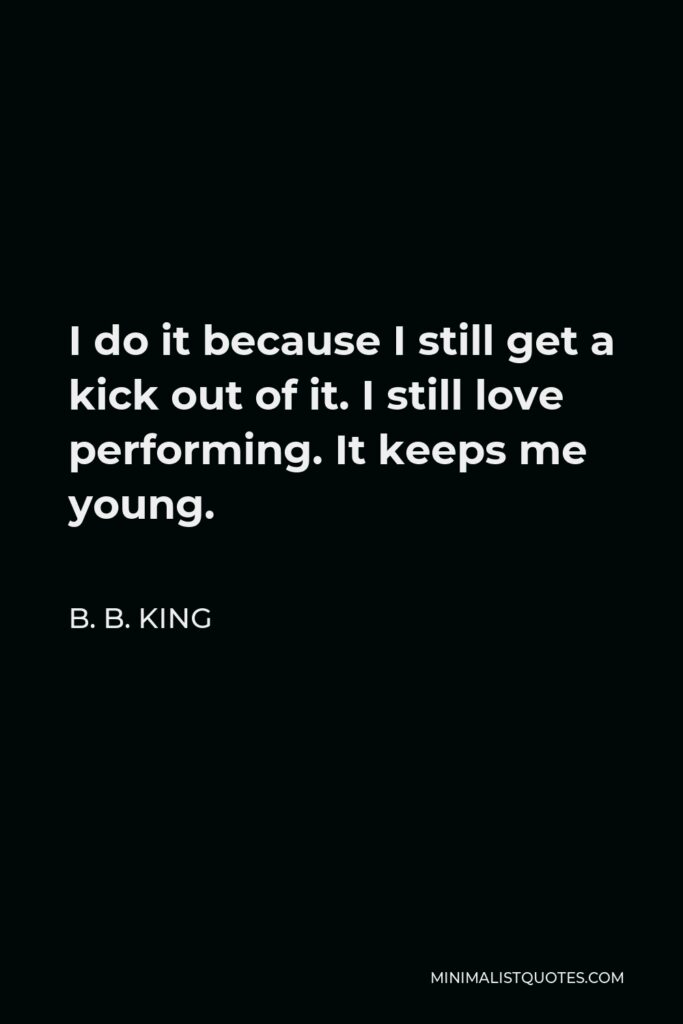 B. B. King Quote - I do it because I still get a kick out of it. I still love performing. It keeps me young.