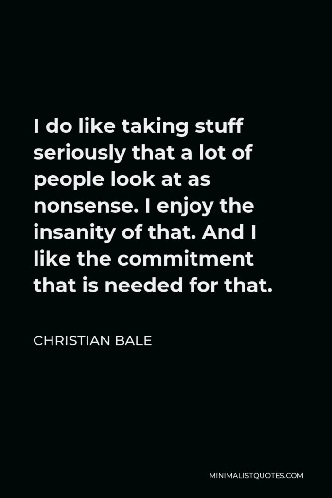 Christian Bale Quote - I do like taking stuff seriously that a lot of people look at as nonsense. I enjoy the insanity of that. And I like the commitment that is needed for that.