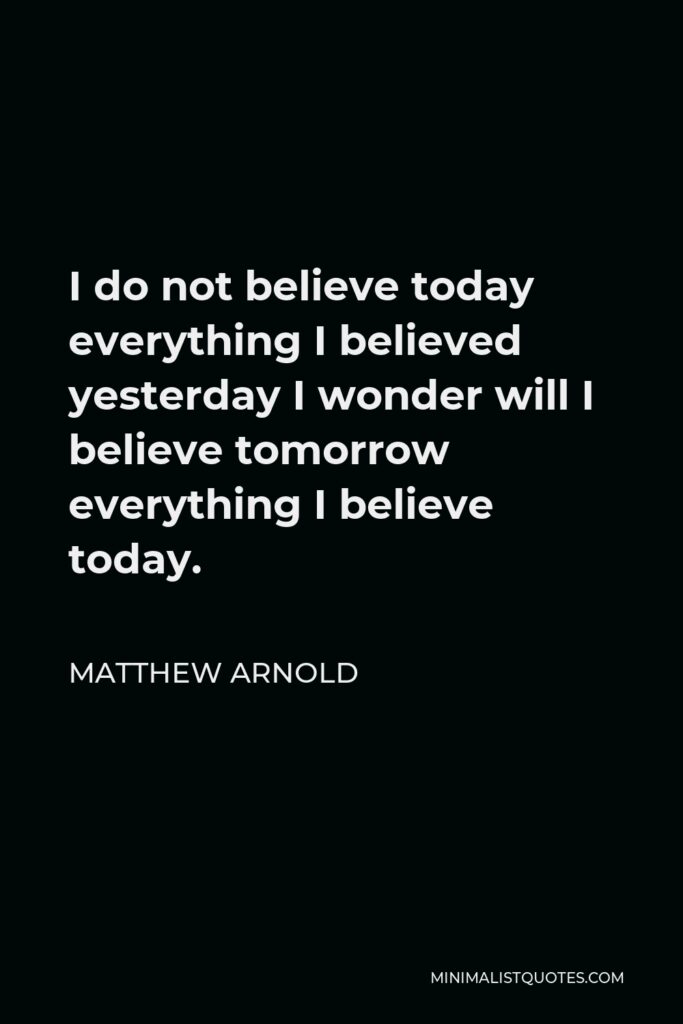 Matthew Arnold Quote - I do not believe today everything I believed yesterday I wonder will I believe tomorrow everything I believe today.