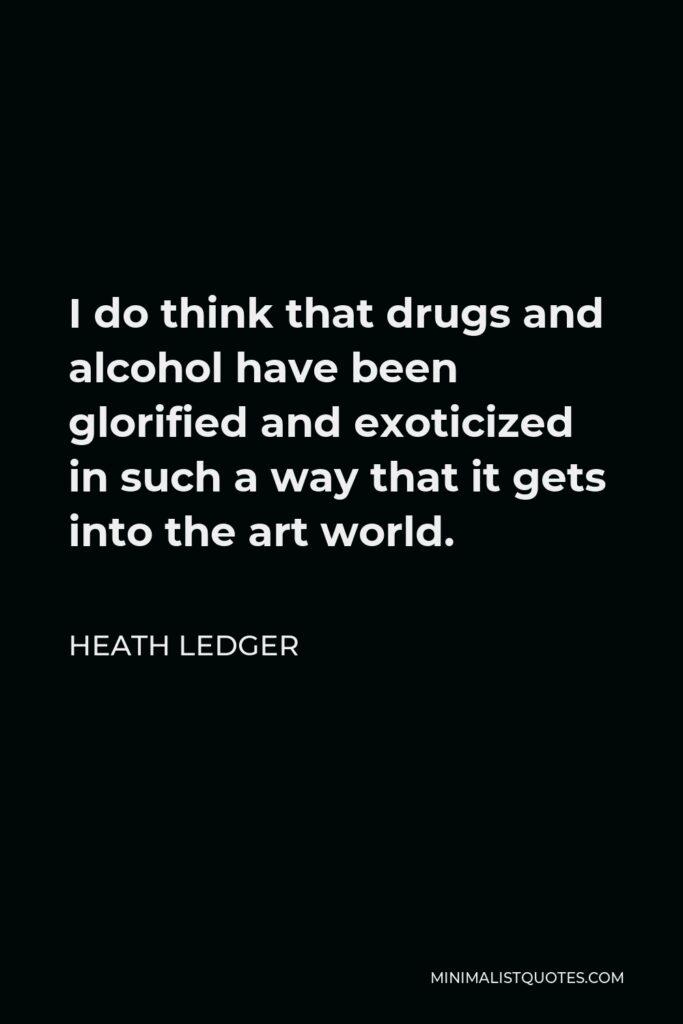 Heath Ledger Quote - I do think that drugs and alcohol have been glorified and exoticized in such a way that it gets into the art world.