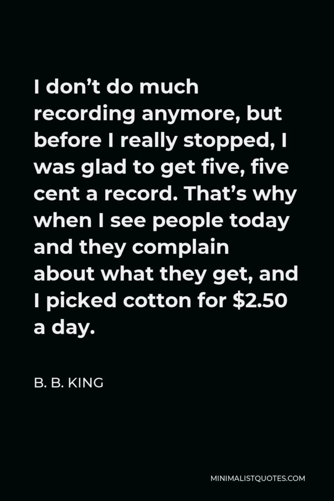B. B. King Quote - I don’t do much recording anymore, but before I really stopped, I was glad to get five, five cent a record. That’s why when I see people today and they complain about what they get, and I picked cotton for $2.50 a day.