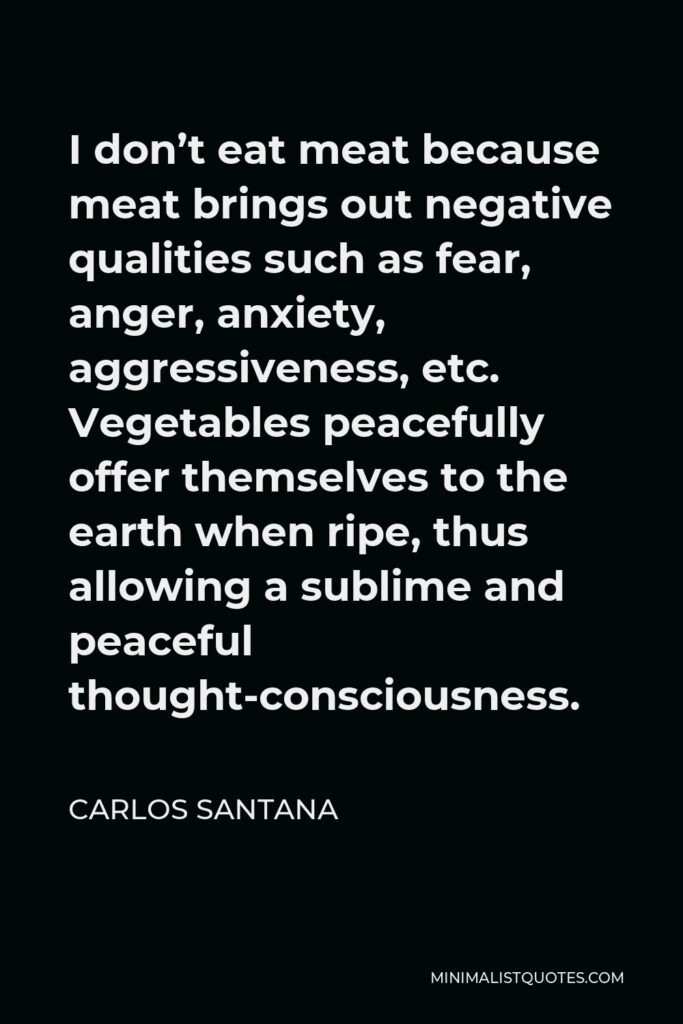 Carlos Santana Quote - I don’t eat meat because meat brings out negative qualities such as fear, anger, anxiety, aggressiveness, etc. Vegetables peacefully offer themselves to the earth when ripe, thus allowing a sublime and peaceful thought-consciousness.