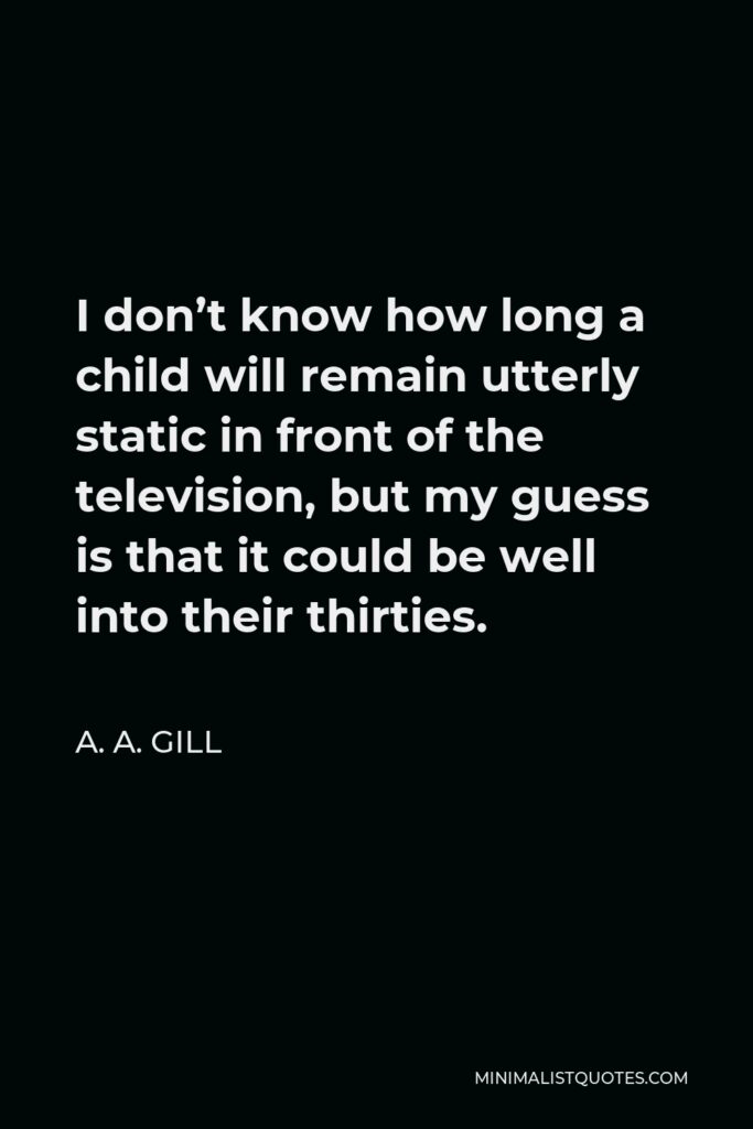 A. A. Gill Quote - I don’t know how long a child will remain utterly static in front of the television, but my guess is that it could be well into their thirties.