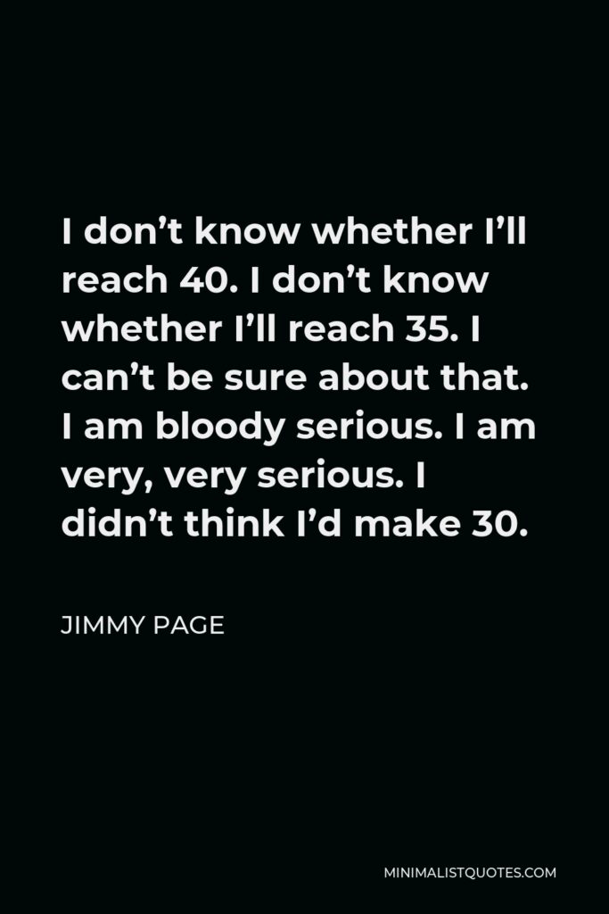 Jimmy Page Quote - I don’t know whether I’ll reach 40. I don’t know whether I’ll reach 35. I can’t be sure about that. I am bloody serious. I am very, very serious. I didn’t think I’d make 30.