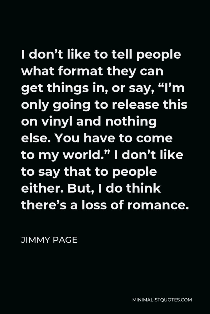 Jimmy Page Quote - I don’t like to tell people what format they can get things in, or say, “I’m only going to release this on vinyl and nothing else. You have to come to my world.” I don’t like to say that to people either. But, I do think there’s a loss of romance.