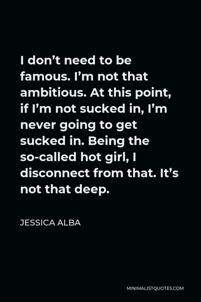 Jessica Alba Quote - I don’t need to be famous. I’m not that ambitious. At this point, if I’m not sucked in, I’m never going to get sucked in. Being the so-called hot girl, I disconnect from that. It’s not that deep.