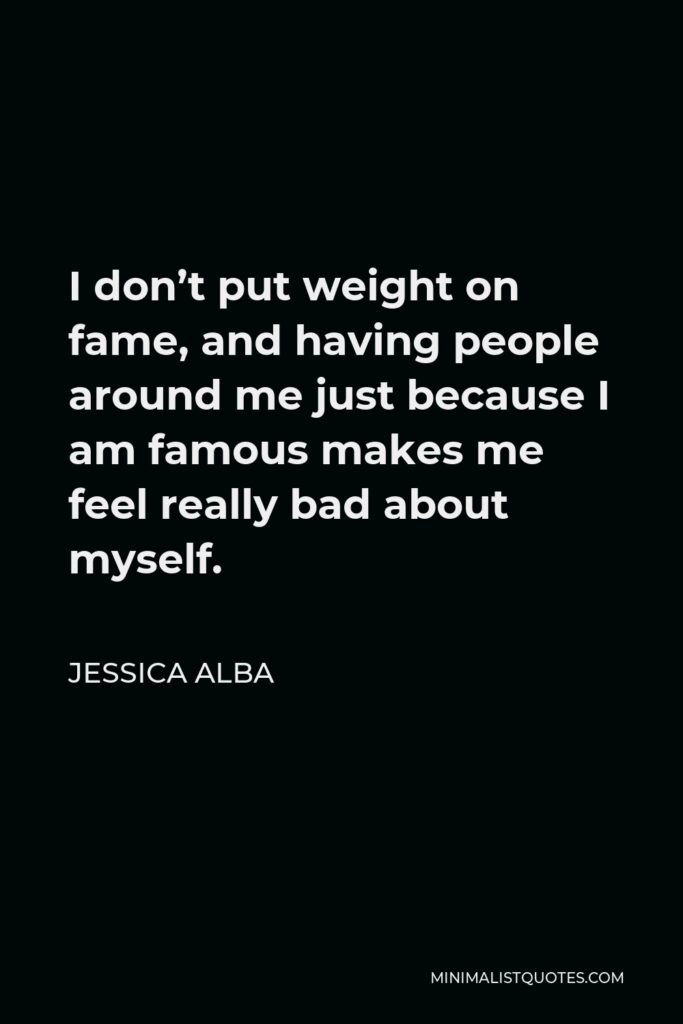 Jessica Alba Quote - I don’t put weight on fame, and having people around me just because I am famous makes me feel really bad about myself.