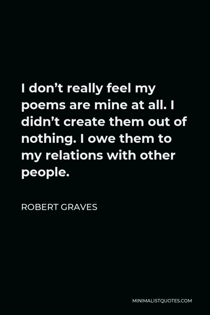 Robert Graves Quote - I don’t really feel my poems are mine at all. I didn’t create them out of nothing. I owe them to my relations with other people.