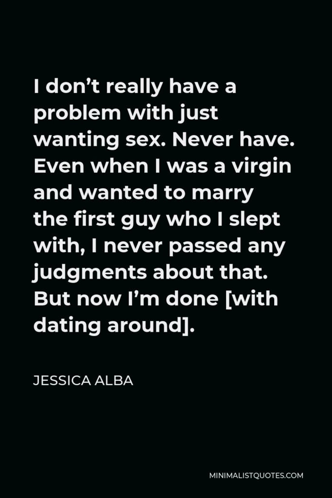 Jessica Alba Quote - I don’t really have a problem with just wanting sex. Never have. Even when I was a virgin and wanted to marry the first guy who I slept with, I never passed any judgments about that. But now I’m done [with dating around].