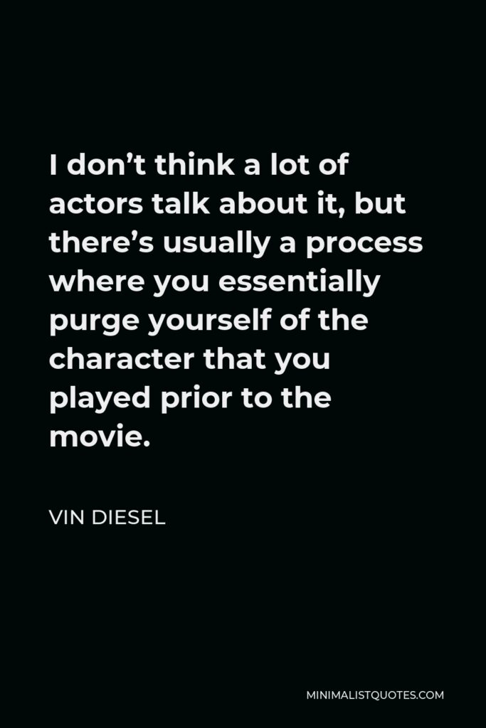 Vin Diesel Quote - I don’t think a lot of actors talk about it, but there’s usually a process where you essentially purge yourself of the character that you played prior to the movie.