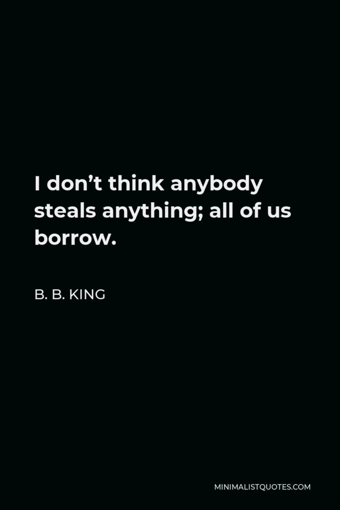 B. B. King Quote - I don’t think anybody steals anything; all of us borrow.
