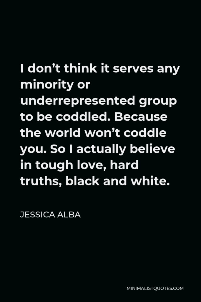 Jessica Alba Quote - I don’t think it serves any minority or underrepresented group to be coddled. Because the world won’t coddle you. So I actually believe in tough love, hard truths, black and white.