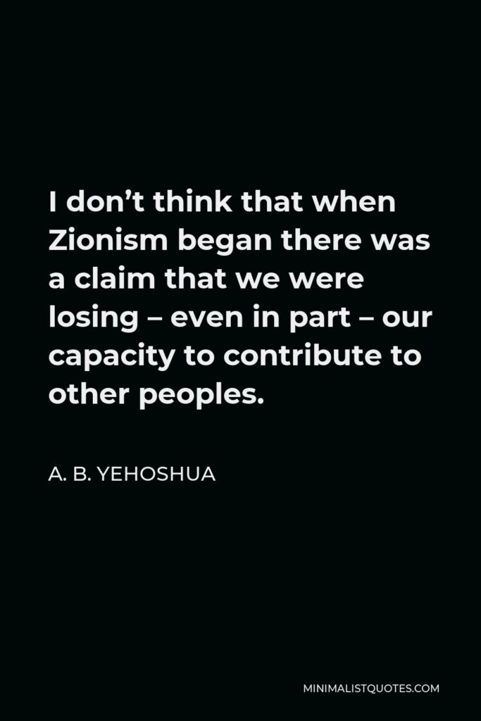 A. B. Yehoshua Quote - I don’t think that when Zionism began there was a claim that we were losing – even in part – our capacity to contribute to other peoples.
