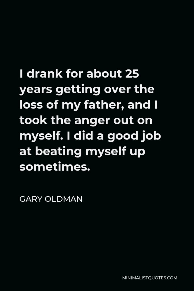 Gary Oldman Quote - I drank for about 25 years getting over the loss of my father, and I took the anger out on myself. I did a good job at beating myself up sometimes.