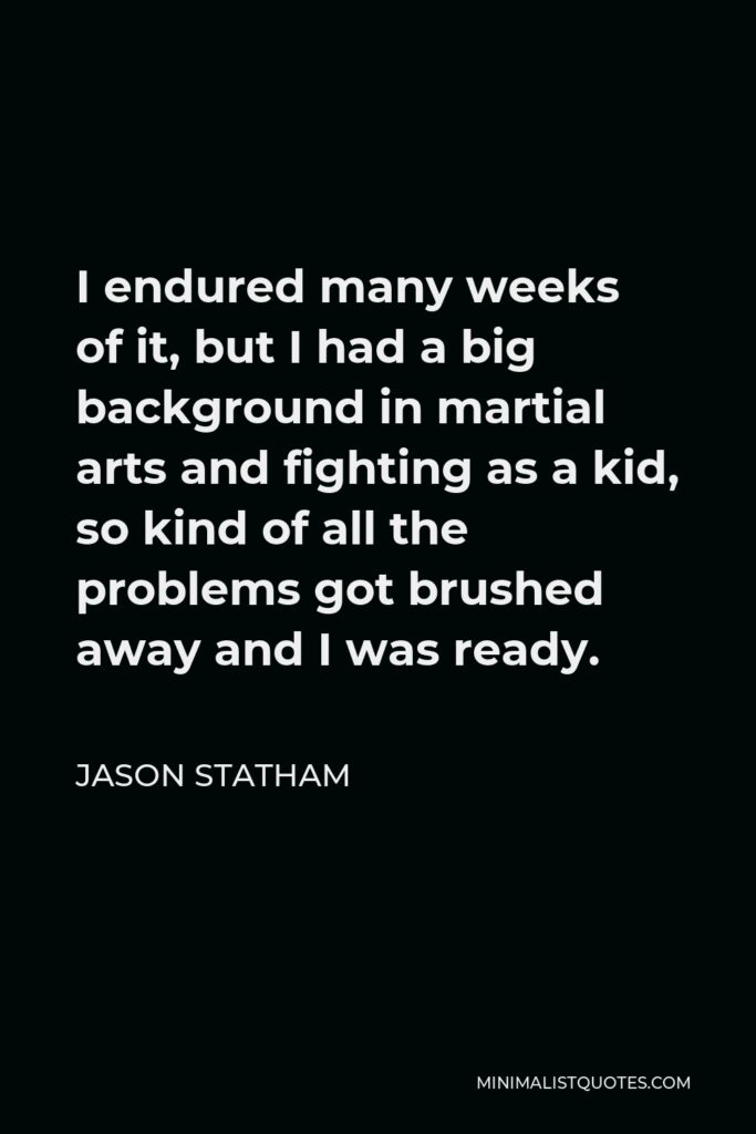 Jason Statham Quote - I endured many weeks of it, but I had a big background in martial arts and fighting as a kid, so kind of all the problems got brushed away and I was ready.