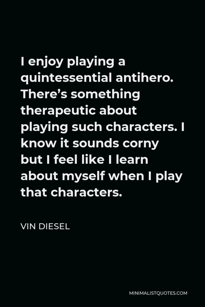 Vin Diesel Quote - I enjoy playing a quintessential antihero. There’s something therapeutic about playing such characters. I know it sounds corny but I feel like I learn about myself when I play that characters.