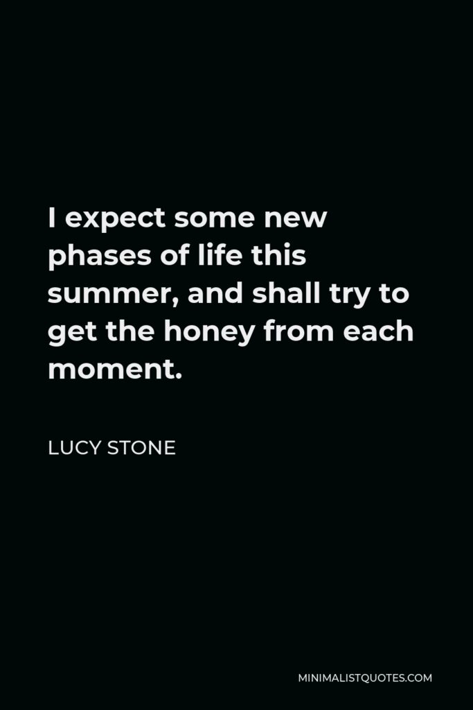 Lucy Stone Quote - I expect some new phases of life this summer, and shall try to get the honey from each moment.