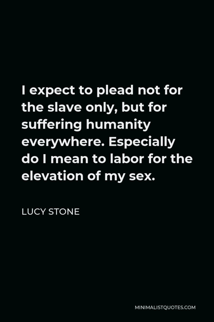 Lucy Stone Quote - I expect to plead not for the slave only, but for suffering humanity everywhere. Especially do I mean to labor for the elevation of my sex.
