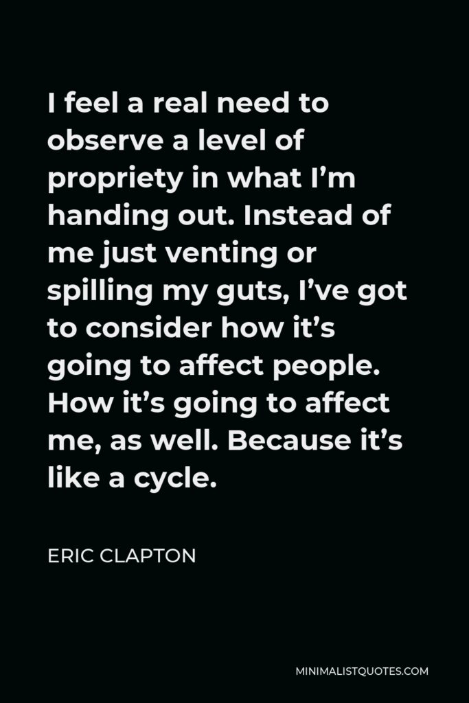 Eric Clapton Quote - I feel a real need to observe a level of propriety in what I’m handing out. Instead of me just venting or spilling my guts, I’ve got to consider how it’s going to affect people. How it’s going to affect me, as well. Because it’s like a cycle.