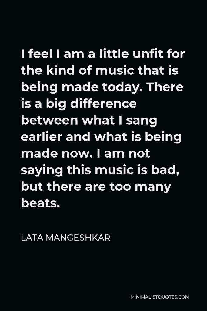 Lata Mangeshkar Quote - I feel I am a little unfit for the kind of music that is being made today. There is a big difference between what I sang earlier and what is being made now. I am not saying this music is bad, but there are too many beats.