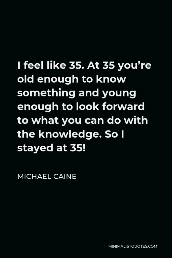 Michael Caine Quote - I feel like 35. At 35 you’re old enough to know something and young enough to look forward to what you can do with the knowledge. So I stayed at 35!