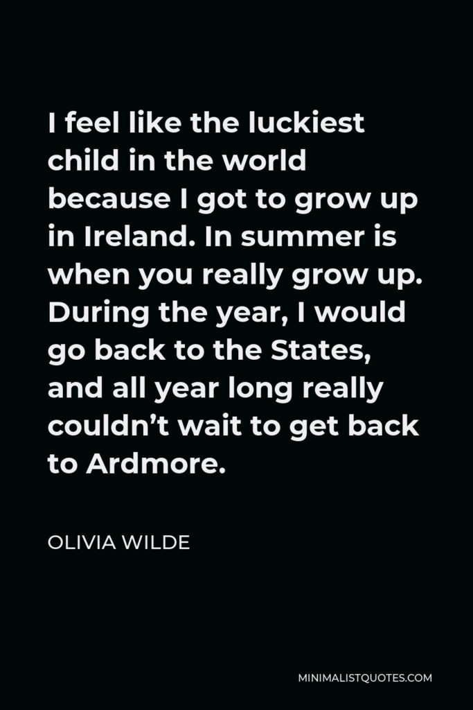 Olivia Wilde Quote - I feel like the luckiest child in the world because I got to grow up in Ireland. In summer is when you really grow up. During the year, I would go back to the States, and all year long really couldn’t wait to get back to Ardmore.
