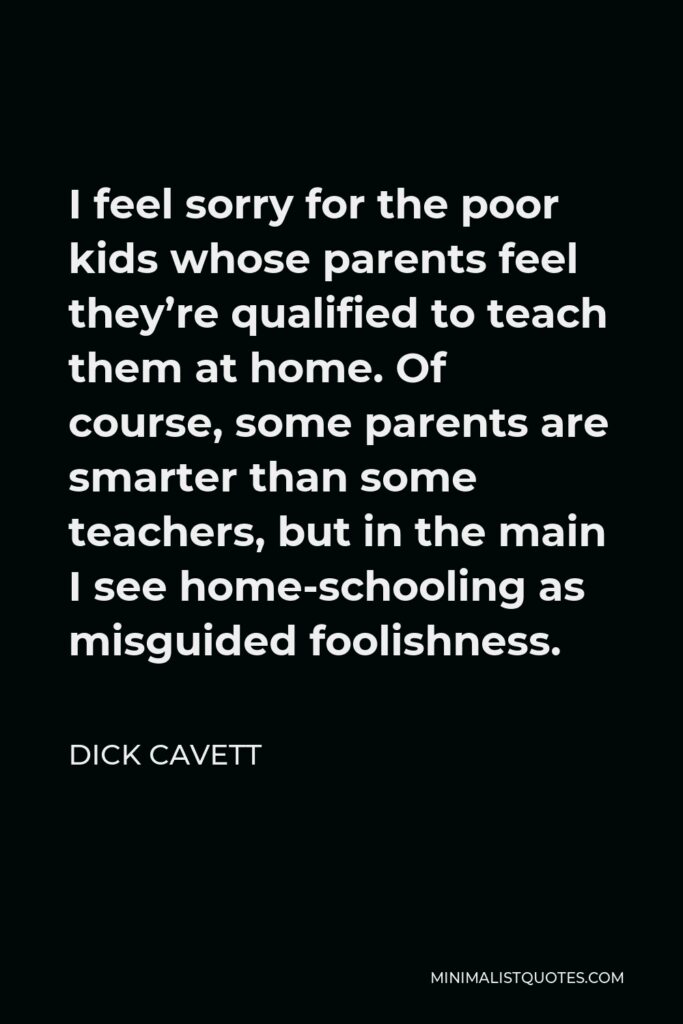 Dick Cavett Quote - I feel sorry for the poor kids whose parents feel they’re qualified to teach them at home. Of course, some parents are smarter than some teachers, but in the main I see home-schooling as misguided foolishness.