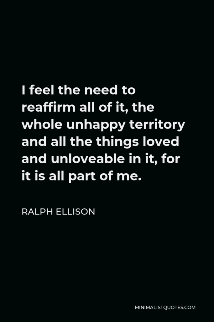 Ralph Ellison Quote - I feel the need to reaffirm all of it, the whole unhappy territory and all the things loved and unloveable in it, for it is all part of me.