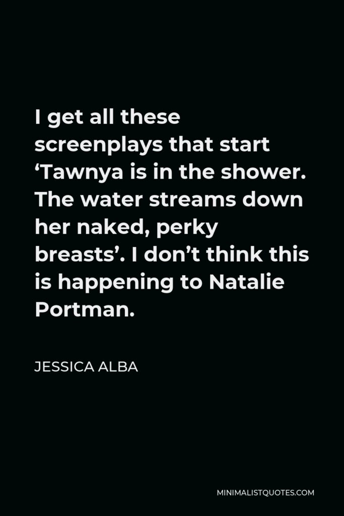 Jessica Alba Quote - I get all these screenplays that start ‘Tawnya is in the shower. The water streams down her naked, perky breasts’. I don’t think this is happening to Natalie Portman.