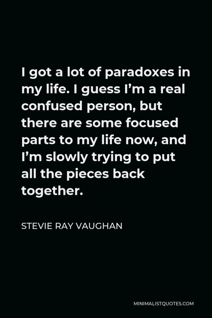 Stevie Ray Vaughan Quote - I got a lot of paradoxes in my life. I guess I’m a real confused person, but there are some focused parts to my life now, and I’m slowly trying to put all the pieces back together.