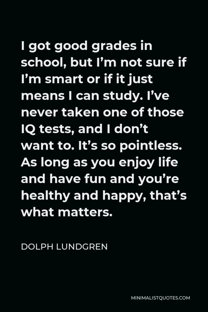 Dolph Lundgren Quote - I got good grades in school, but I’m not sure if I’m smart or if it just means I can study. I’ve never taken one of those IQ tests, and I don’t want to. It’s so pointless. As long as you enjoy life and have fun and you’re healthy and happy, that’s what matters.
