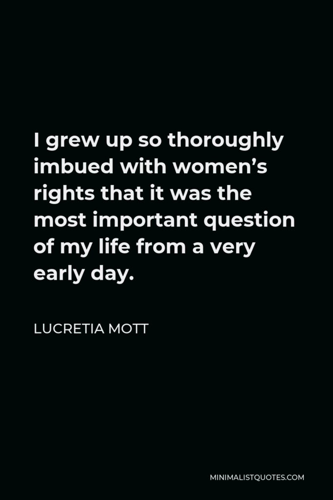 Lucretia Mott Quote - I grew up so thoroughly imbued with women’s rights that it was the most important question of my life from a very early day.