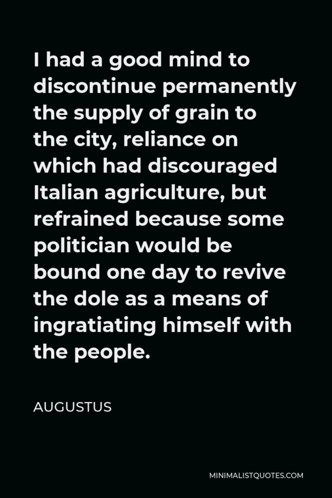 Augustus Quote - I had a good mind to discontinue permanently the supply of grain to the city, reliance on which had discouraged Italian agriculture, but refrained because some politician would be bound one day to revive the dole as a means of ingratiating himself with the people.