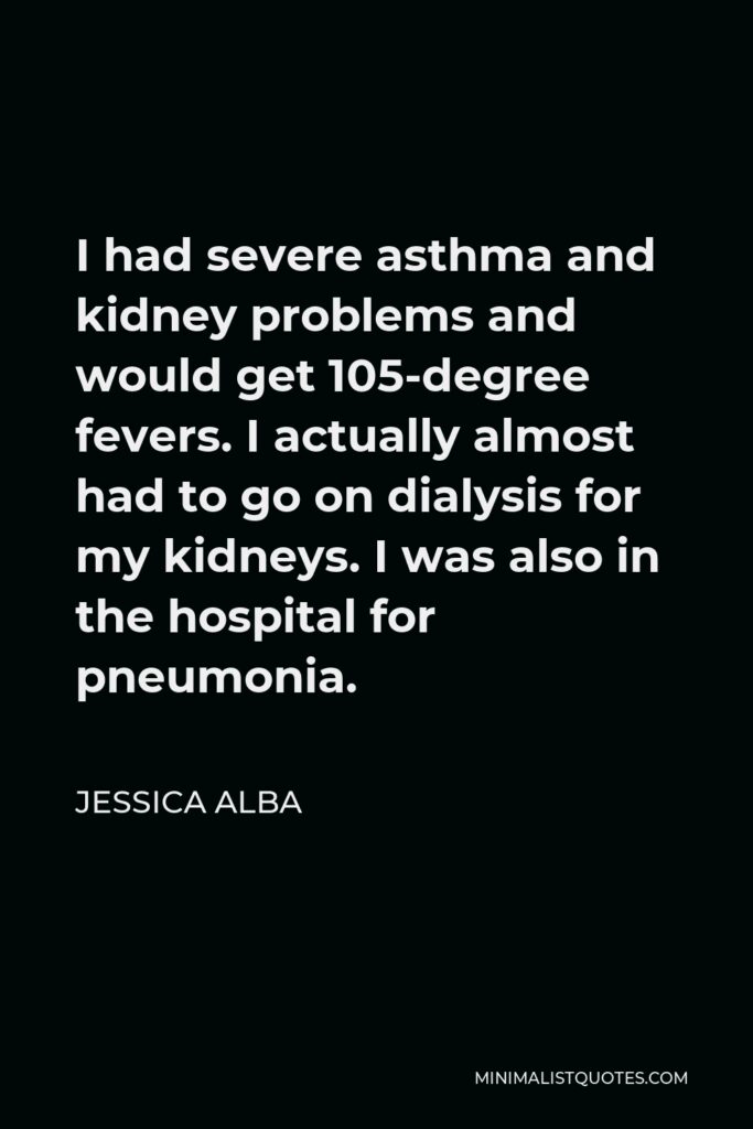 Jessica Alba Quote - I had severe asthma and kidney problems and would get 105-degree fevers. I actually almost had to go on dialysis for my kidneys. I was also in the hospital for pneumonia.