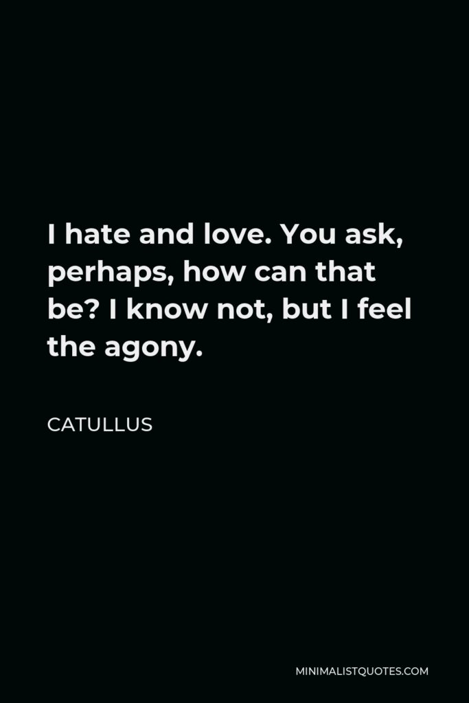 Catullus Quote - I hate and love. You ask, perhaps, how can that be? I know not, but I feel the agony.