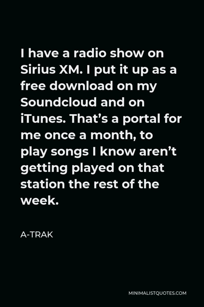 A-Trak Quote - I have a radio show on Sirius XM. I put it up as a free download on my Soundcloud and on iTunes. That’s a portal for me once a month, to play songs I know aren’t getting played on that station the rest of the week.