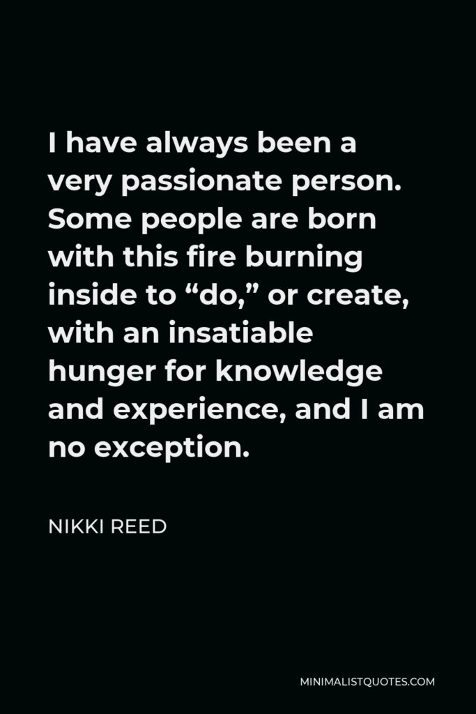 Nikki Reed Quote - I have always been a very passionate person. Some people are born with this fire burning inside to “do,” or create, with an insatiable hunger for knowledge and experience, and I am no exception.