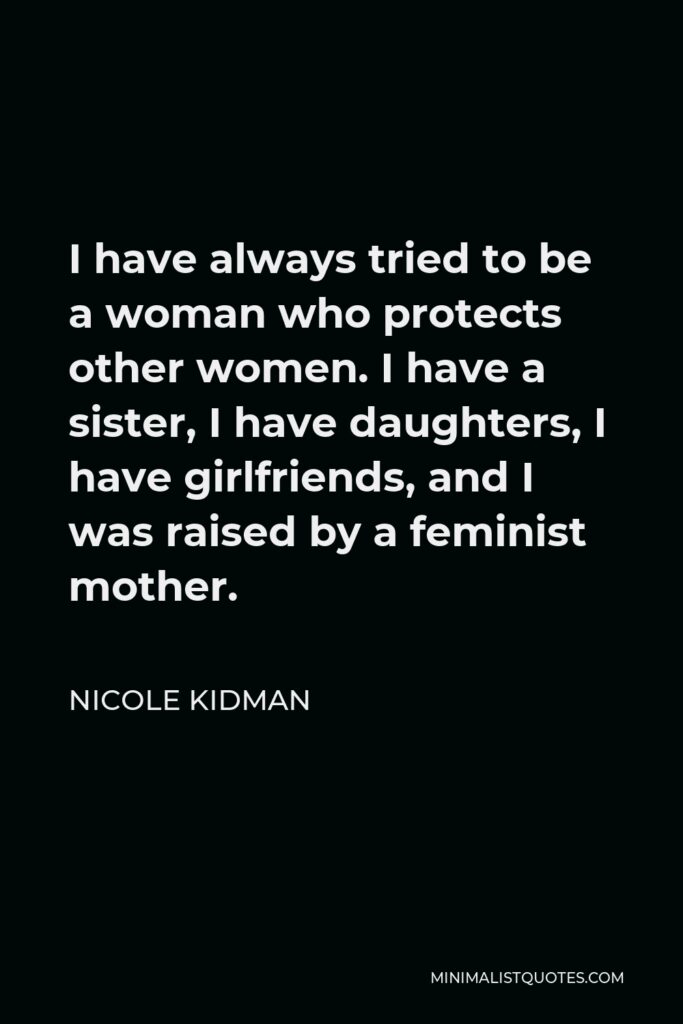 Nicole Kidman Quote - I have always tried to be a woman who protects other women. I have a sister, I have daughters, I have girlfriends, and I was raised by a feminist mother.